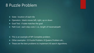 8 Puzzle Problem
 State : location of each tile
 Operators : blank moves left, right, up or down
 Goal Test : if state matches the goal
 Path Cost : each step costs 1 i.e., length of traversal/path
 This is an example of NP-Complete problem.
 Other examples- 15 Puzzle Problem, 8 Queens Problem etc.,
 These are the best problems to implement AI search algorithms
 