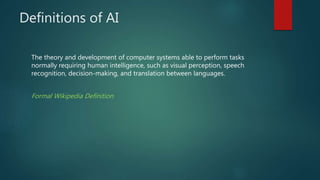 Definitions of AI
The theory and development of computer systems able to perform tasks
normally requiring human intelligence, such as visual perception, speech
recognition, decision-making, and translation between languages.
Formal Wikipedia Definition
 