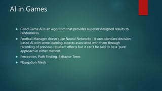 AI in Games
 Good Game AI is an algorithm that provides superior designed results to
randomness.
 Football Manager doesn't use Neural Networks - it uses standard decision
based AI with some learning aspects associated with them through
recording of previous resultant effects but it can't be said to be a 'pure'
approach in either manner.
 Perception, Path Finding, Behavior Trees
 Navigation Mesh
 