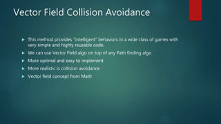 Vector Field Collision Avoidance
 This method provides “intelligent” behaviors in a wide class of games with
very simple and highly reusable code.
 We can use Vector Field algo on top of any Path finding algo
 More optimal and easy to implement
 More realistic is collision avoidance
 Vector field concept from Math
 