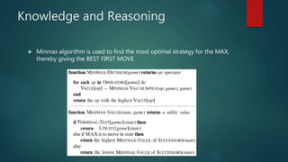 Knowledge and Reasoning
 Minmax algorithm is used to find the most optimal strategy for the MAX,
thereby giving the BEST FIRST MOVE
 