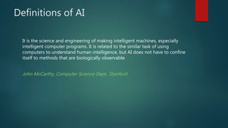 Definitions of AI
It is the science and engineering of making intelligent machines, especially
intelligent computer programs. It is related to the similar task of using
computers to understand human intelligence, but AI does not have to confine
itself to methods that are biologically observable.
John McCarthy, Computer Science Dept., Stanford
 