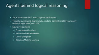 Agents behind logical reasoning
 Siri, Cortana are the 2 most popular applications
 These two assistants churn solution sets to perfectly match your query
unlike Google Now(most of it)
 New developments
 Conversational Interface
 Personal Context Awareness
 Service Delegation
 Recurring Machine Learning
 