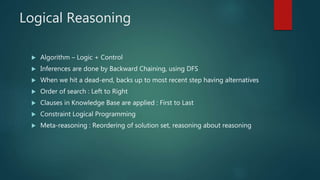 Logical Reasoning
 Algorithm – Logic + Control
 Inferences are done by Backward Chaining, using DFS
 When we hit a dead-end, backs up to most recent step having alternatives
 Order of search : Left to Right
 Clauses in Knowledge Base are applied : First to Last
 Constraint Logical Programming
 Meta-reasoning : Reordering of solution set, reasoning about reasoning
 