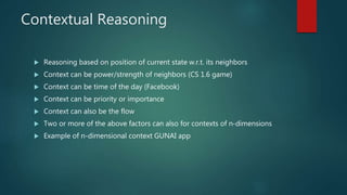Contextual Reasoning
 Reasoning based on position of current state w.r.t. its neighbors
 Context can be power/strength of neighbors (CS 1.6 game)
 Context can be time of the day (Facebook)
 Context can be priority or importance
 Context can also be the flow
 Two or more of the above factors can also for contexts of n-dimensions
 Example of n-dimensional context GUNAI app
 