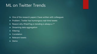 ML on Twitter Trends
 One of the research papers I have written with colleagues
 Problem : Twitter has humongous real-time tweets
 Reason why #HashTag is trending is always a ‘?’
 Streaming data aggregation
 Filtering
 Correlation
 Relevant tweets
 Demo
 