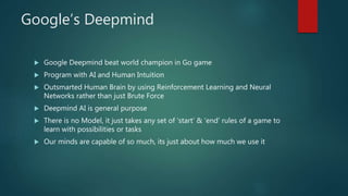 Google’s Deepmind
 Google Deepmind beat world champion in Go game
 Program with AI and Human Intuition
 Outsmarted Human Brain by using Reinforcement Learning and Neural
Networks rather than just Brute Force
 Deepmind AI is general purpose
 There is no Model, it just takes any set of ‘start’ & ‘end’ rules of a game to
learn with possibilities or tasks
 Our minds are capable of so much, its just about how much we use it
 
