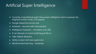 Artificial Super Intelligence
 Currently a hypothetical agent that posses intelligence which surpasses the
brightest human minds in all aspects
 Google Deepmind can be one!
 Achieved - recursive self-improvement
 Intelligence Explosion – formation of an ASI
 It can discover or invent anything just like us
 Take relative decisions
 Ability to learn with less supervision
 Reinforcement learning – inherently
 