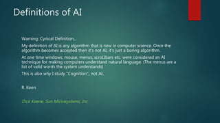 Definitions of AI
Warning: Cynical Definition...
My definition of AI is any algorithm that is new in computer science. Once the
algorithm becomes accepted then it's not AI, it's just a boring algorithm.
At one time windows, mouse, menus, scroLlbars etc. were considered an AI
technique for making computers understand natural language. (The menus are a
list of valid words the system understands)
This is also why I study "Cognition", not AI.
R. Keen
Dick Keene, Sun Microsystems, Inc.
 