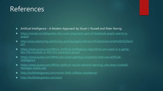 References
 Artificial Intelligence - A Modern Approach by Stuart J. Russell and Peter Norvig
 https://neo4j.com/blog/why-the-most-important-part-of-facebook-graph-search-is-
graph/
 http://www.alanturing.net/turing_archive/pages/reference%20articles/what%20is%20ai.h
tml
 https://www.quora.com/Which-Artificial-Intelligence-algorithms-are-used-in-a-game-
like-Fifa-Football-or-PES-Pro-Evolution-Soccer
 https://www.quora.com/What-are-some-gaming-companies-that-use-artificial-
intelligence
 https://www.quora.com/Which-artificial-neural-network-learning-rule-does-Football-
Manager-Game-use
 http://buildnewgames.com/vector-field-collision-avoidance/
 http://buildnewgames.com/astar
 
