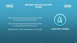 ALPHA-BETA PRUNING
Alpha is the best value that the maximizer currently
can guarantee at that level or above.
Beta is the best value that the minimizer currently
can guarantee at that level or above.
WHEN ALPHA >= BETA PRUNE REST OF THE TREE
METHODS FOR CALCULATION-
EASING
 