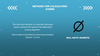 NULL MOVE HEURISTIC
The null-move heuristic is a heuristic technique
used to enhance the speed of the alpha-beta
pruning algorithm.
Game state is evaluated by assuming one player
“passes” a move.
METHODS FOR CALCULATION-
EASING
 