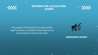 QUIESCENCE SEARCH
The purpose of this search is to only evaluate
"quiet" positions, or positions where there are no
winning tactical moves to be made.
METHODS FOR CALCULATION-
EASING
 