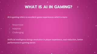 AI in gaming refers to excellent game experiences which is more-
1. Responsive
2. Adaptive
3. Challenging
Artificial Intelligence brings revolution in player experience, cost reduction, better
performance in gaming sector.
WHAT IS AI IN GAMING?
 