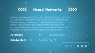 Artificial neural networks (NNs) are structures akin to human brains that
can learn various features from training data. Given a large set of data,
NNs are capable of modeling very complex real-world and game
scenarios. NNs overcome some of the shortcomings of classic AI
techniques in game agent design. Furthermore, NNs are self-adaptive
and adapt well to game environments that change in real-time.
Advantage => Too smart agent
Disadvantage => Too smart agent
Neural Networks
 