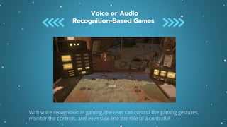 Voice or Audio
Recognition-Based Games
With voice recognition in gaming, the user can control the gaming gestures,
monitor the controls, and even side-line the role of a controller.
 