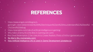 REFERENCES
1. https://www.engati.com/blog/ai-in-
gaming#:~:text=Deterministic%20AI%20techniques%20are%20the,understand%2C%20test%2
C%20and%20debug.
2. https://pianalytix.com/role-of-artificial-intelligence-in-gaming/
3. Why Halo's Enemy AI is the Best in Gaming (cbr.com)
4. Red Dead Redemption 2 Fan Uses AI to Create Realistic Photo of Arthur (gamerant.com)
5. No Man's Sky (nomanssky.com)
6. How Artificial Intelligence (AI) Is Used in Game Development (pixelplex.io)
 