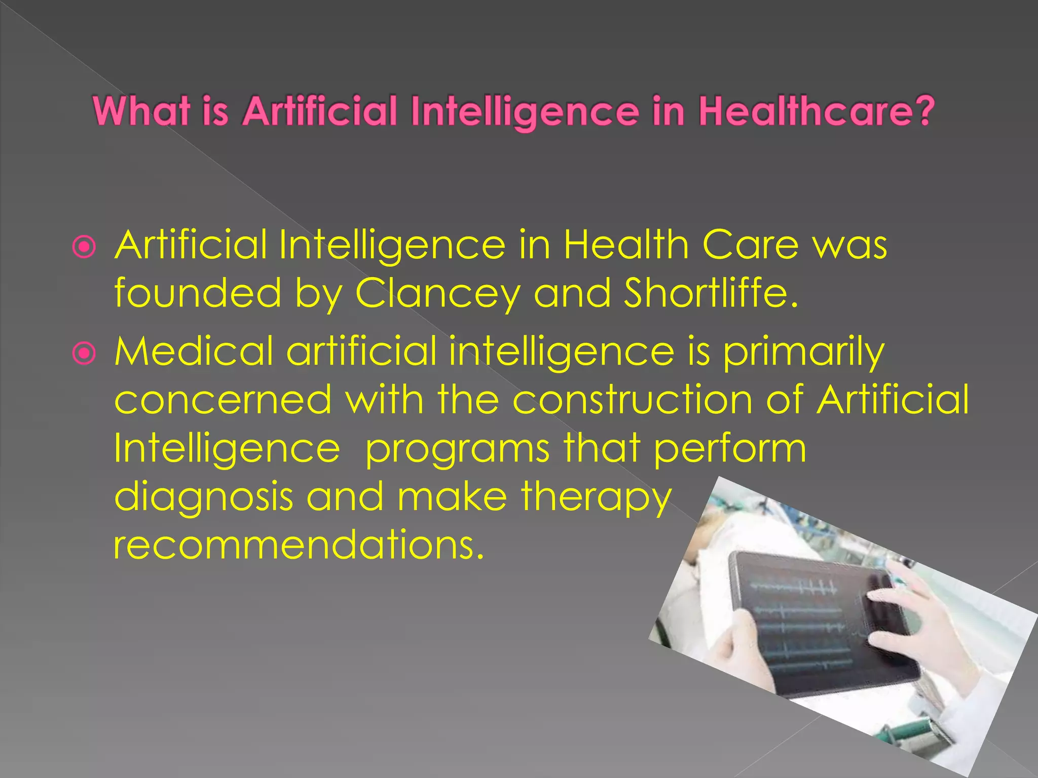  Artificial Intelligence in Health Care was
founded by Clancey and Shortliffe.
Medical artificial intelligence is primarily
concerned with the construction of Artificial
Intelligence programs that perform
diagnosis and make therapy
recommendations.