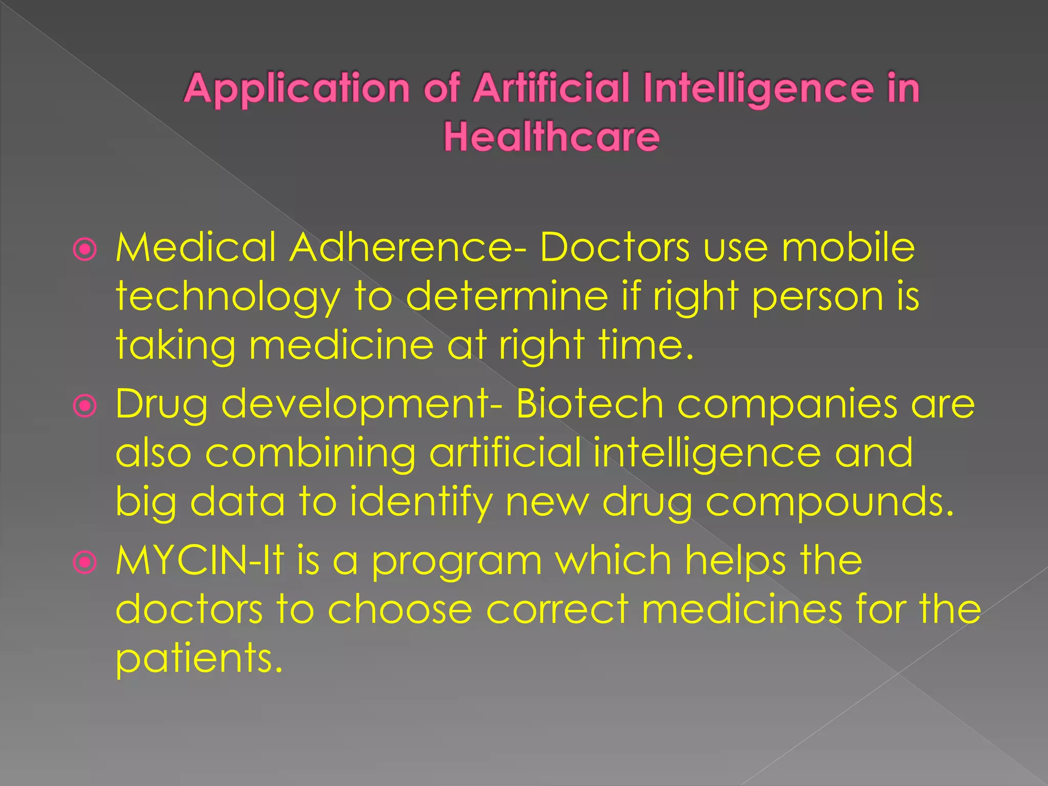  Medical Adherence- Doctors use mobile
technology to determine if right person is
taking medicine at right time.
Drug development- Biotech companies are
also combining artificial intelligence and
big data to identify new drug compounds.
MYCIN-It is a program which helps the
doctors to choose correct medicines for the
patients.