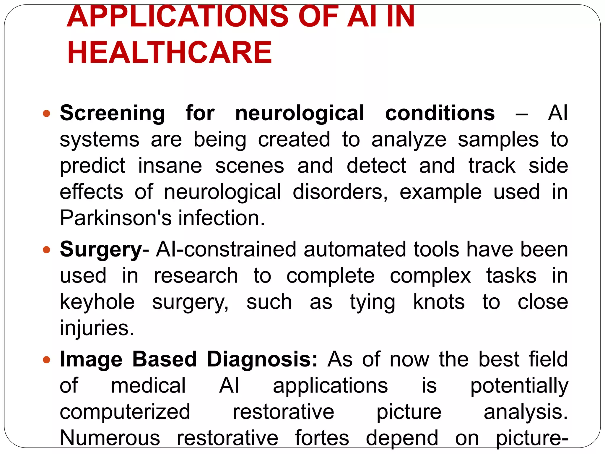  Screening for neurological conditions – AI
systems are being created to analyze samples to
predict insane scenes and detect and track side
effects of neurological disorders, example used in
Parkinson's infection.
 Surgery- AI-constrained automated tools have been
used in research to complete complex tasks in
keyhole surgery, such as tying knots to close
injuries.
 Image Based Diagnosis: As of now the best field
of medical AI applications is potentially
computerized restorative picture analysis.
Numerous restorative fortes depend on picture-
APPLICATIONS OF AI IN
HEALTHCARE
 