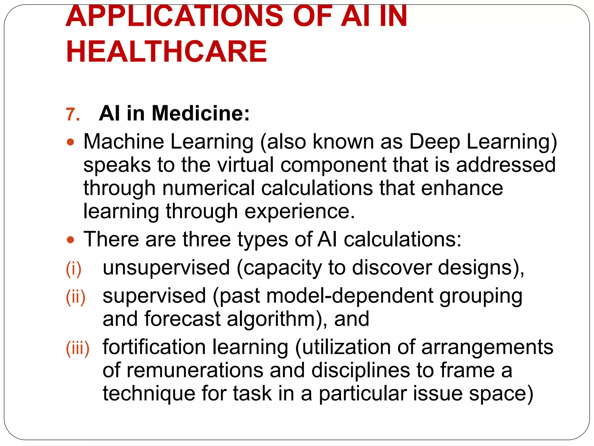 7. AI in Medicine:
 Machine Learning (also known as Deep Learning)
speaks to the virtual component that is addressed
through numerical calculations that enhance
learning through experience.
 There are three types of AI calculations:
(i) unsupervised (capacity to discover designs),
(ii) supervised (past model-dependent grouping
and forecast algorithm), and
(iii) fortification learning (utilization of arrangements
of remunerations and disciplines to frame a
technique for task in a particular issue space)
APPLICATIONS OF AI IN
HEALTHCARE
 