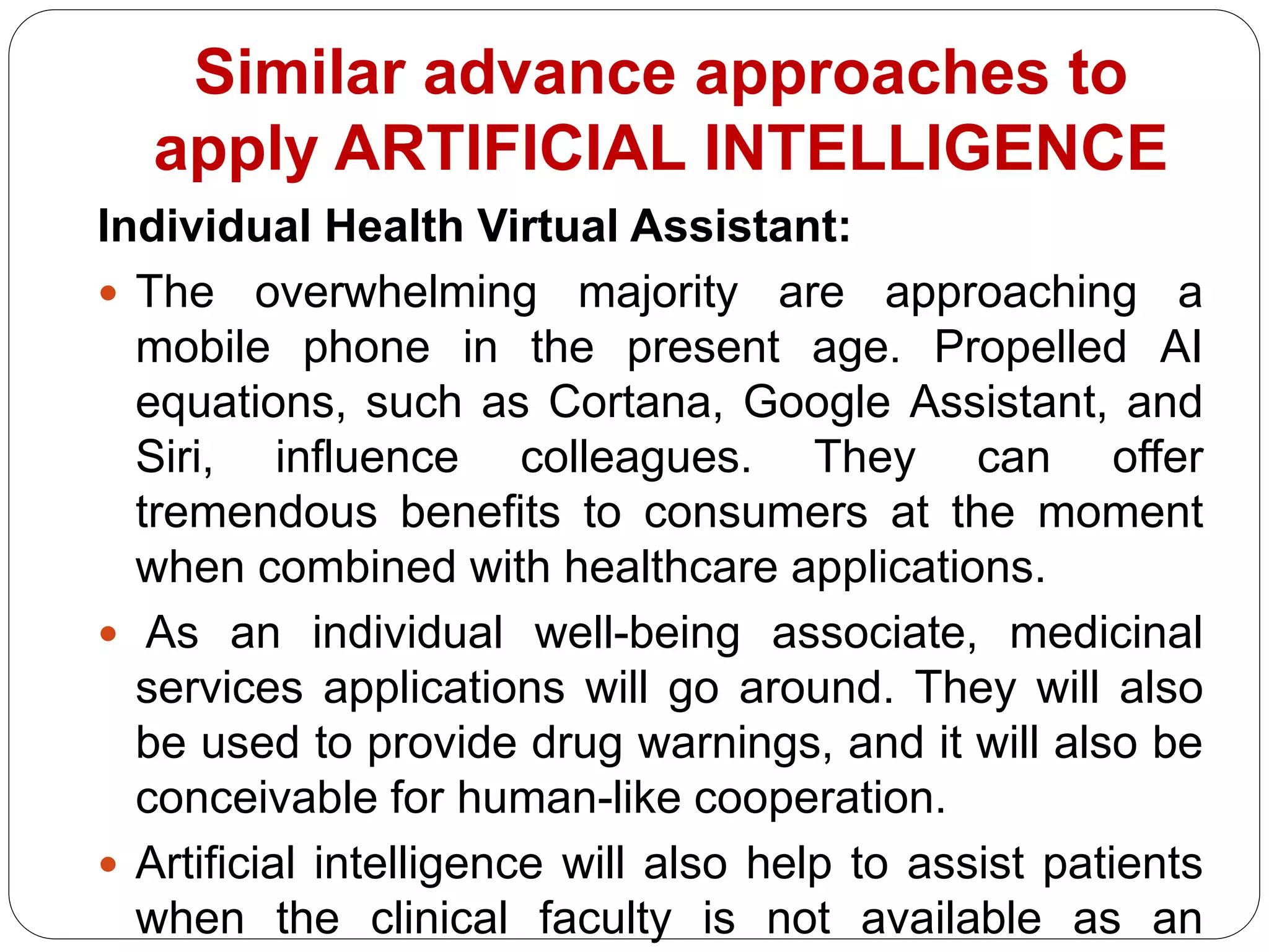 Individual Health Virtual Assistant:
 The overwhelming majority are approaching a
mobile phone in the present age. Propelled AI
equations, such as Cortana, Google Assistant, and
Siri, influence colleagues. They can offer
tremendous benefits to consumers at the moment
when combined with healthcare applications.
 As an individual well-being associate, medicinal
services applications will go around. They will also
be used to provide drug warnings, and it will also be
conceivable for human-like cooperation.
 Artificial intelligence will also help to assist patients
when the clinical faculty is not available as an
Similar advance approaches to
apply ARTIFICIAL INTELLIGENCE
 