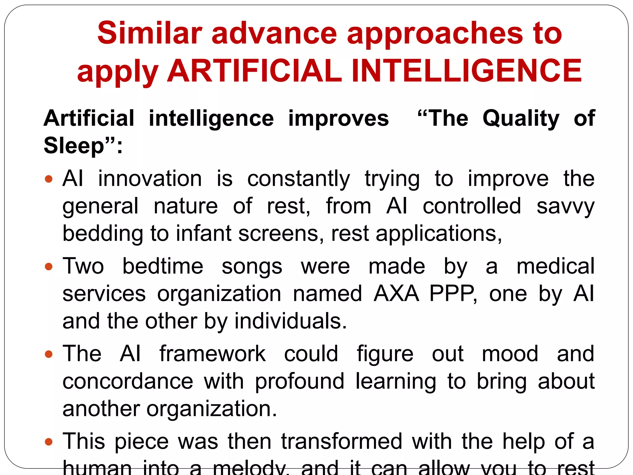 Artificial intelligence improves “The Quality of
Sleep”:
 AI innovation is constantly trying to improve the
general nature of rest, from AI controlled savvy
bedding to infant screens, rest applications,
 Two bedtime songs were made by a medical
services organization named AXA PPP, one by AI
and the other by individuals.
 The AI framework could figure out mood and
concordance with profound learning to bring about
another organization.
 This piece was then transformed with the help of a
Similar advance approaches to
apply ARTIFICIAL INTELLIGENCE
 