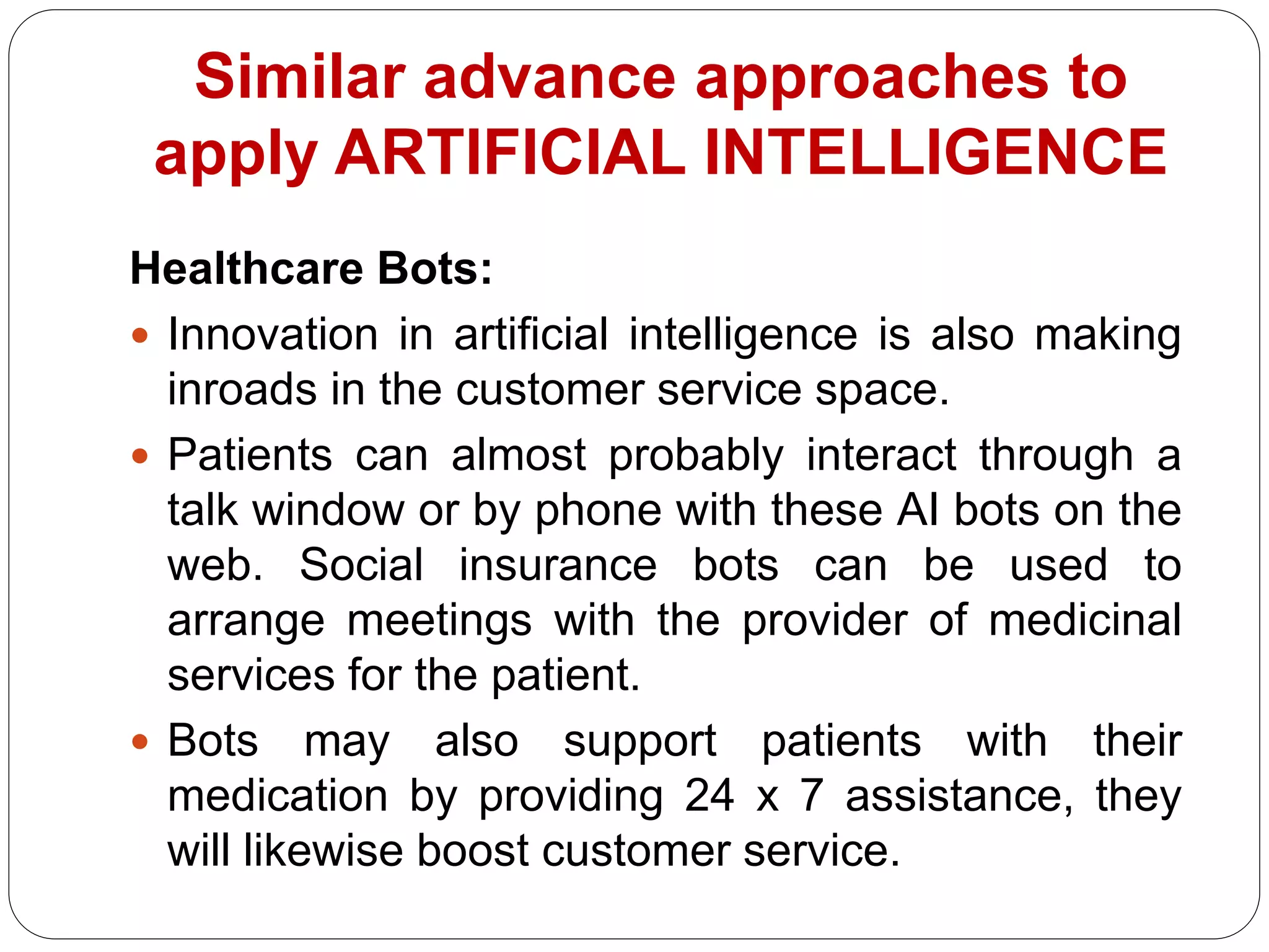 Healthcare Bots:
 Innovation in artificial intelligence is also making
inroads in the customer service space.
 Patients can almost probably interact through a
talk window or by phone with these AI bots on the
web. Social insurance bots can be used to
arrange meetings with the provider of medicinal
services for the patient.
 Bots may also support patients with their
medication by providing 24 x 7 assistance, they
will likewise boost customer service.
Similar advance approaches to
apply ARTIFICIAL INTELLIGENCE
 
