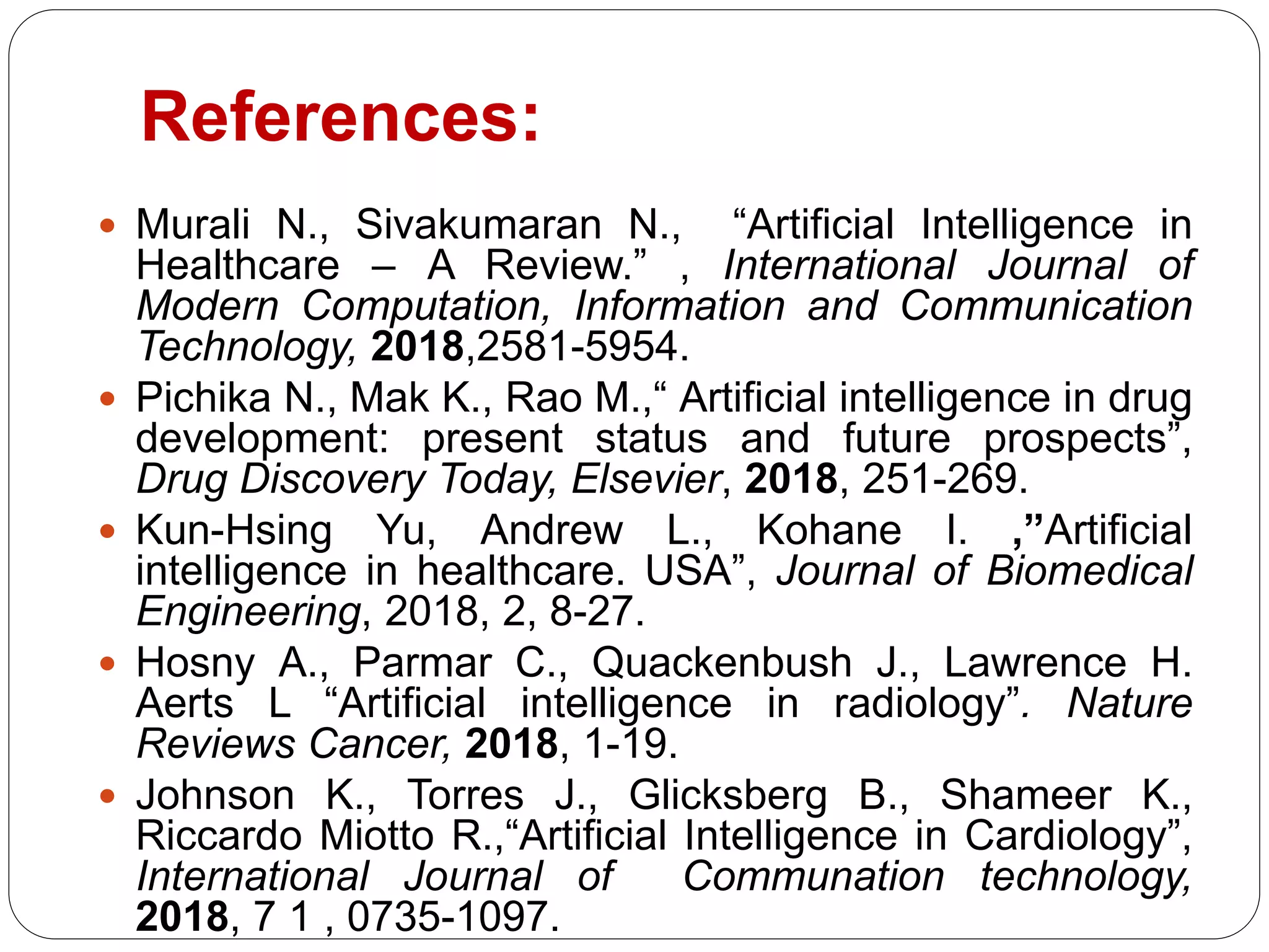 References:
 Murali N., Sivakumaran N., “Artificial Intelligence in
Healthcare – A Review.” , International Journal of
Modern Computation, Information and Communication
Technology, 2018,2581-5954.
 Pichika N., Mak K., Rao M.,“ Artificial intelligence in drug
development: present status and future prospects”,
Drug Discovery Today, Elsevier, 2018, 251-269.
 Kun-Hsing Yu, Andrew L., Kohane I. ,”Artificial
intelligence in healthcare. USA”, Journal of Biomedical
Engineering, 2018, 2, 8-27.
 Hosny A., Parmar C., Quackenbush J., Lawrence H.
Aerts L “Artificial intelligence in radiology”. Nature
Reviews Cancer, 2018, 1-19.
 Johnson K., Torres J., Glicksberg B., Shameer K.,
Riccardo Miotto R.,“Artificial Intelligence in Cardiology”,
International Journal of Communation technology,
2018, 7 1 , 0735-1097.
 