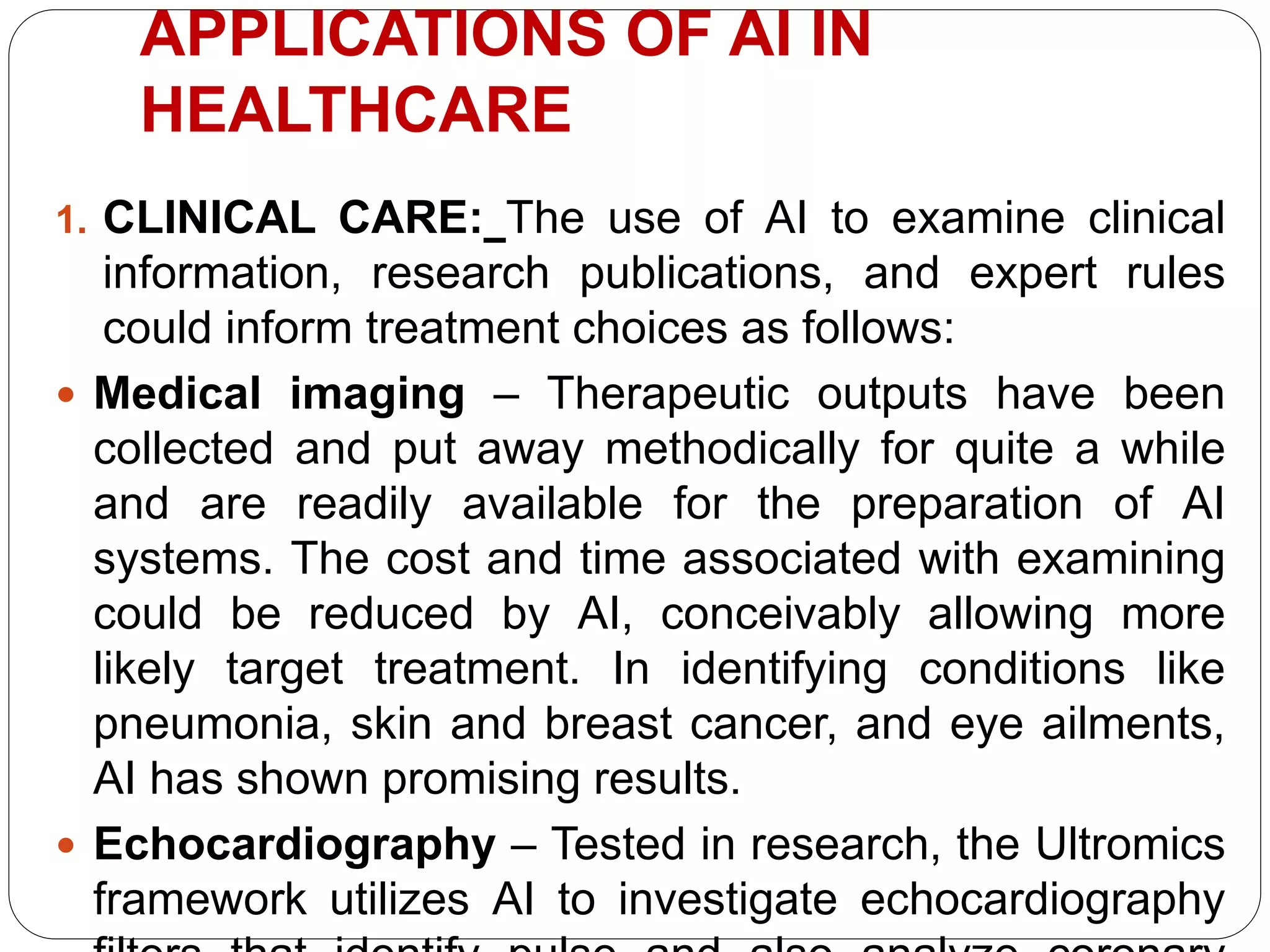 APPLICATIONS OF AI IN
HEALTHCARE
1. CLINICAL CARE: The use of AI to examine clinical
information, research publications, and expert rules
could inform treatment choices as follows:
 Medical imaging – Therapeutic outputs have been
collected and put away methodically for quite a while
and are readily available for the preparation of AI
systems. The cost and time associated with examining
could be reduced by AI, conceivably allowing more
likely target treatment. In identifying conditions like
pneumonia, skin and breast cancer, and eye ailments,
AI has shown promising results.
 Echocardiography – Tested in research, the Ultromics
framework utilizes AI to investigate echocardiography
 