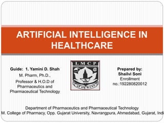 Guide: 1. Yamini D. Shah
M. Pharm, Ph.D.,
Professor & H.O.D of
Pharmaceutics and
Pharmaceutical Technology
ARTIFICIAL INTELLIGENCE IN
HEALTHCARE
Department of Pharmaceutics and Pharmaceutical Technology
. M. College of Pharmacy, Opp. Gujarat University, Navrangpura, Ahmedabad, Gujarat, India
Prepared by:
Shailvi Soni
Enrollment
no.:192280820012
 