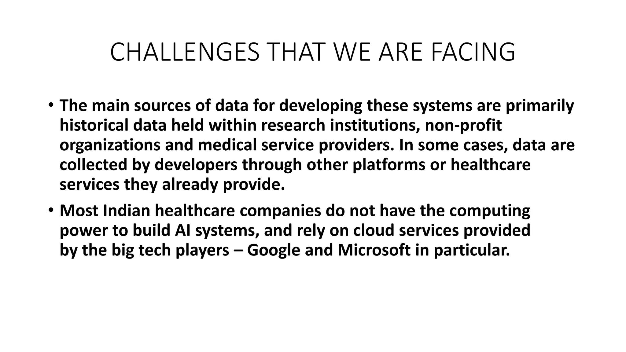 CHALLENGES THAT WE ARE FACING
• The main sources of data for developing these systems are primarily
historical data held within research institutions, non-profit
organizations and medical service providers. In some cases, data are
collected by developers through other platforms or healthcare
services they already provide.
• Most Indian healthcare companies do not have the computing
power to build AI systems, and rely on cloud services provided
by the big tech players – Google and Microsoft in particular.
 