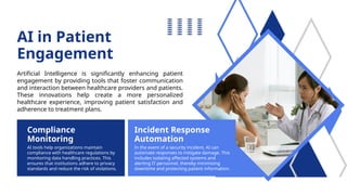 Compliance
Monitoring
Incident Response
Automation
AI tools help organizations maintain
compliance with healthcare regulations by
monitoring data handling practices. This
ensures that institutions adhere to privacy
standards and reduce the risk of violations.
In the event of a security incident, AI can
automate responses to mitigate damage. This
includes isolating affected systems and
alerting IT personnel, thereby minimizing
downtime and protecting patient information.
AI in Patient
Engagement
Artificial Intelligence is significantly enhancing patient
engagement by providing tools that foster communication
and interaction between healthcare providers and patients.
These innovations help create a more personalized
healthcare experience, improving patient satisfaction and
adherence to treatment plans.
 