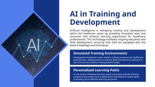 AI in Training and
Development
Artificial Intelligence is reshaping training and development
within the healthcare sector by providing innovative tools and
resources that enhance learning experiences for healthcare
professionals. This technology facilitates ongoing education and
skills development, ensuring that staff are equipped with the
latest knowledge and techniques.
Simulated Training Environments
AI-powered simulations create realistic training scenarios for healthcare
professionals, allowing them to practice skills and decision-making in a
safe environment without risking patient safety.
Personalized Learning Paths
AI can assess individual learning needs and create tailored training
programs that match each professional’s skill level and career goals,
promoting more effective learning outcomes.
 