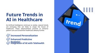 Future Trends in
AI in Healthcare
As Artificial Intelligence continues to evolve, several trends
are emerging that are likely to shape the future of
healthcare. These advancements promise to enhance
patient care and streamline healthcare delivery further.
Increased Personalization
Enhanced Predictive
Analytics
ntegration of AI with Telehealth
 