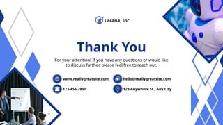 Thank You
For your attention! If you have any questions or would like
to discuss further, please feel free to reach out.
123-456-7890 123 Anywhere St., Any City
www.reallygreatsite.com hello@reallygreatsite.com
Larana, Inc.
 