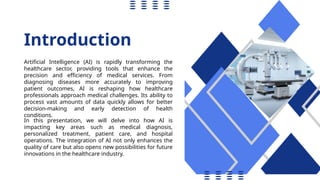 Introduction
Artificial Intelligence (AI) is rapidly transforming the
healthcare sector, providing tools that enhance the
precision and efficiency of medical services. From
diagnosing diseases more accurately to improving
patient outcomes, AI is reshaping how healthcare
professionals approach medical challenges. Its ability to
process vast amounts of data quickly allows for better
decision-making and early detection of health
conditions.
In this presentation, we will delve into how AI is
impacting key areas such as medical diagnosis,
personalized treatment, patient care, and hospital
operations. The integration of AI not only enhances the
quality of care but also opens new possibilities for future
innovations in the healthcare industry.
 
