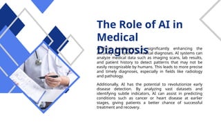 The Role of AI in
Medical
Diagnosis
Artificial Intelligence is significantly enhancing the
accuracy and speed of medical diagnoses. AI systems can
analyze medical data such as imaging scans, lab results,
and patient history to detect patterns that may not be
easily recognizable by humans. This leads to more precise
and timely diagnoses, especially in fields like radiology
and pathology.
Additionally, AI has the potential to revolutionize early
disease detection. By analyzing vast datasets and
identifying subtle indicators, AI can assist in predicting
conditions such as cancer or heart disease at earlier
stages, giving patients a better chance of successful
treatment and recovery.
 