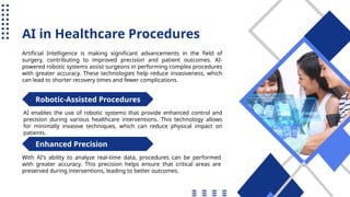 AI in Healthcare Procedures
Artificial Intelligence is making significant advancements in the field of
surgery, contributing to improved precision and patient outcomes. AI-
powered robotic systems assist surgeons in performing complex procedures
with greater accuracy. These technologies help reduce invasiveness, which
can lead to shorter recovery times and fewer complications.
AI enables the use of robotic systems that provide enhanced control and
precision during various healthcare interventions. This technology allows
for minimally invasive techniques, which can reduce physical impact on
patients.
With AI's ability to analyze real-time data, procedures can be performed
with greater accuracy. This precision helps ensure that critical areas are
preserved during interventions, leading to better outcomes.
Robotic-Assisted Procedures
Enhanced Precision
 