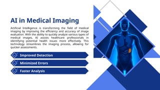 AI in Medical Imaging
Artificial Intelligence is transforming the field of medical
imaging by improving the efficiency and accuracy of image
evaluation. With the ability to quickly analyze various types of
medical images, AI assists healthcare professionals in
identifying potential health issues more effectively. This
technology streamlines the imaging process, allowing for
quicker assessments.
Improved Detection
Faster Analysis
Minimized Errors
 