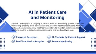 AI in Patient Care
and Monitoring
Artificial Intelligence is playing a crucial role in enhancing patient care and
monitoring, enabling more personalized and proactive healthcare solutions. AI-driven
tools and applications allow healthcare providers to monitor patient conditions in
real-time, leading to better health outcomes and improved quality of care.
Improved Detection
Real-Time Health Analytics
AI Chatbots for Patient Support
Remote Monitoring
 
