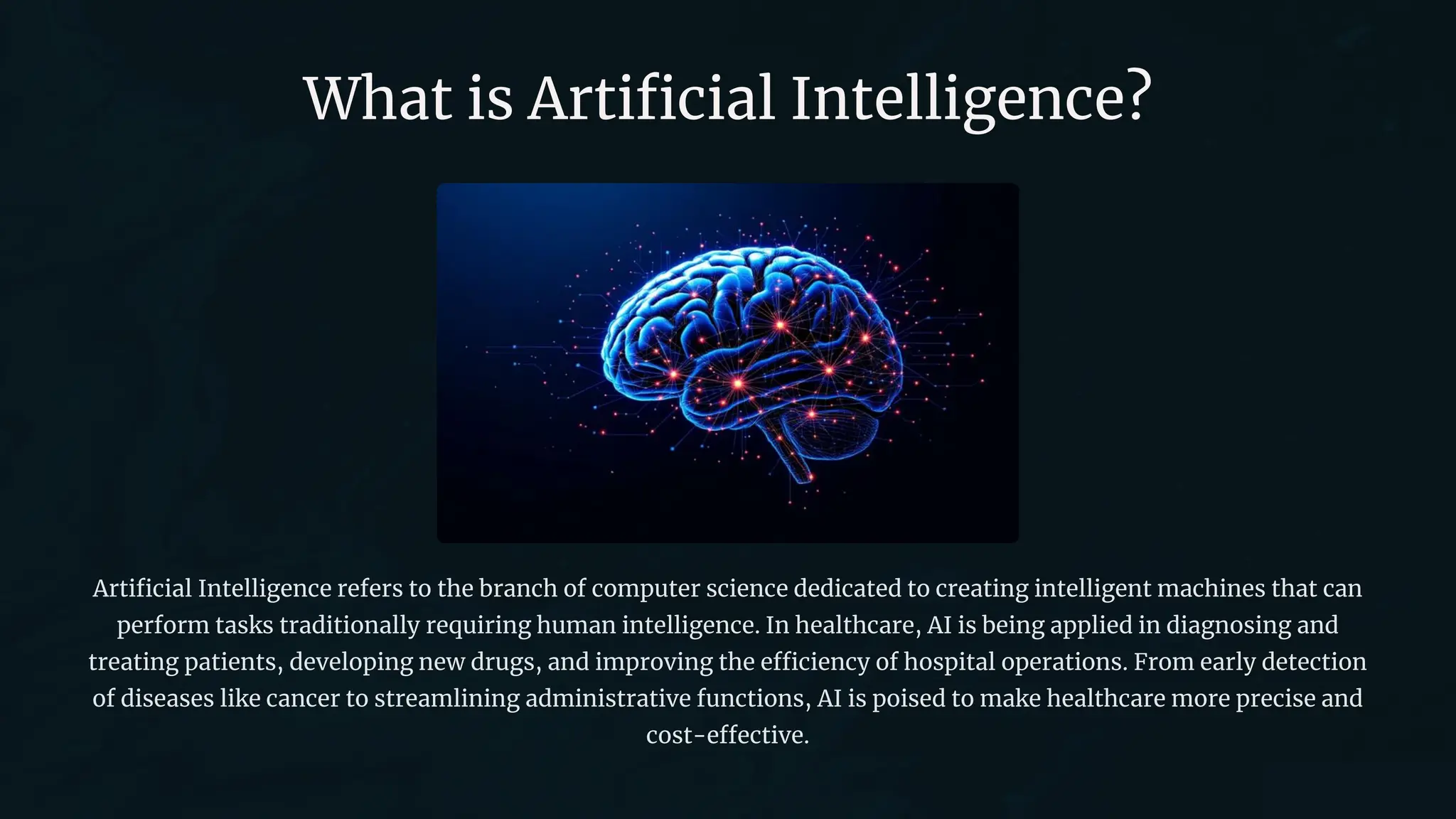 What is Artificial Intelligence?
Artificial Intelligence refers to the branch of computer science dedicated to creating intelligent machines that can
perform tasks traditionally requiring human intelligence. In healthcare, AI is being applied in diagnosing and
treating patients, developing new drugs, and improving the efficiency of hospital operations. From early detection
of diseases like cancer to streamlining administrative functions, AI is poised to make healthcare more precise and
cost-effective.
 