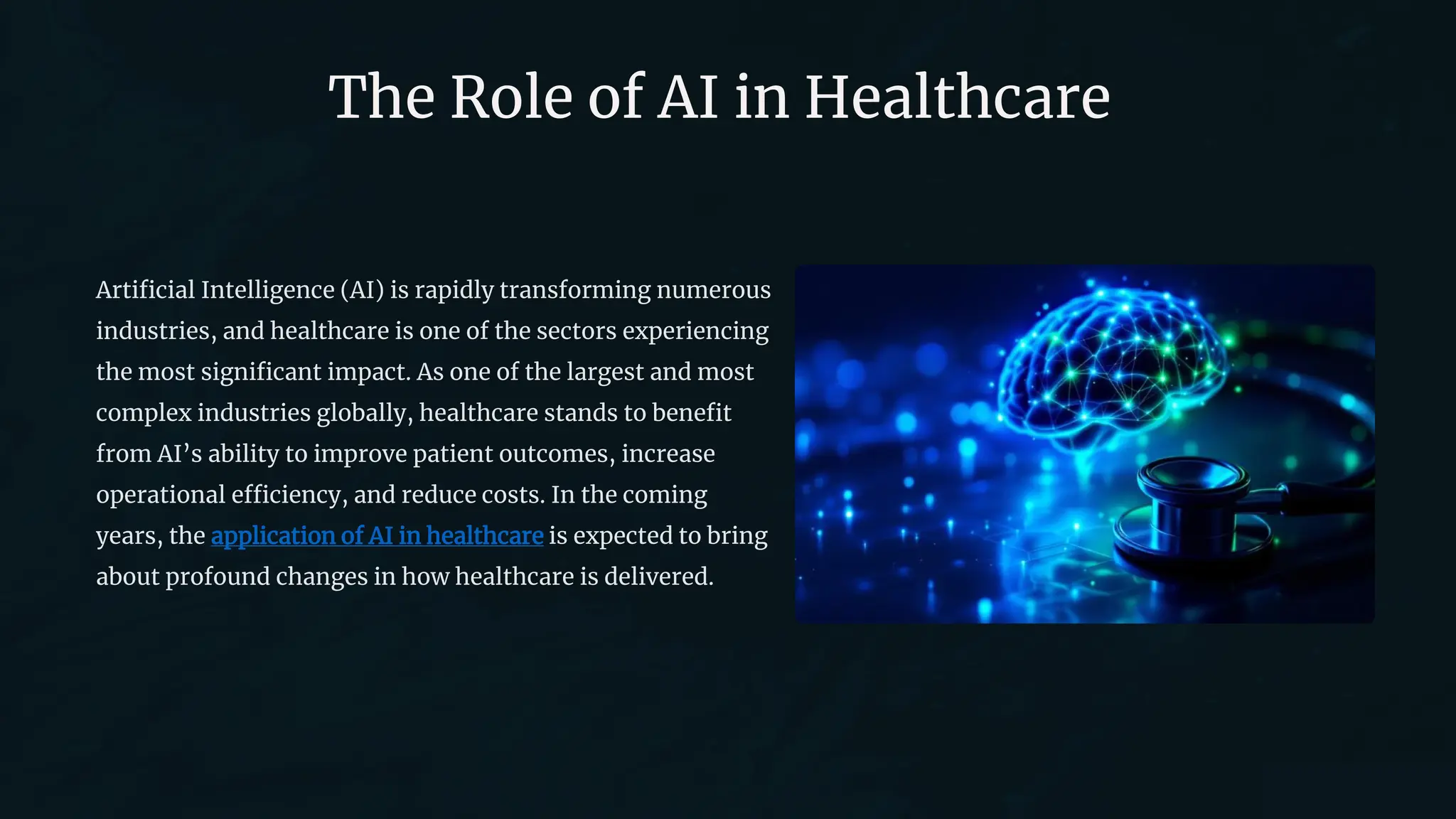The Role of AI in Healthcare
Artificial Intelligence (AI) is rapidly transforming numerous
industries, and healthcare is one of the sectors experiencing
the most significant impact. As one of the largest and most
complex industries globally, healthcare stands to benefit
from AI’s ability to improve patient outcomes, increase
operational efficiency, and reduce costs. In the coming
years, the application of AI in healthcare is expected to bring
about profound changes in how healthcare is delivered.
 