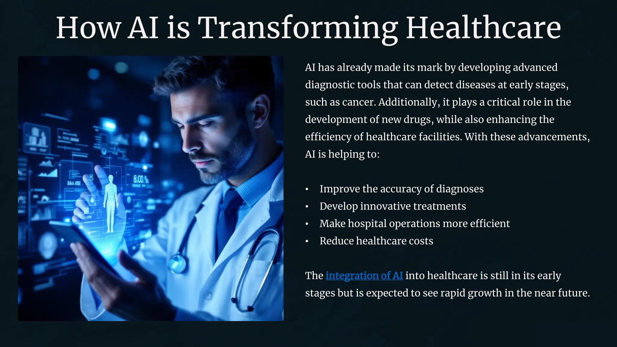 How AI is Transforming Healthcare
AI has already made its mark by developing advanced
diagnostic tools that can detect diseases at early stages,
such as cancer. Additionally, it plays a critical role in the
development of new drugs, while also enhancing the
efficiency of healthcare facilities. With these advancements,
AI is helping to:
• Improve the accuracy of diagnoses
• Develop innovative treatments
• Make hospital operations more efficient
• Reduce healthcare costs
The integration of AI into healthcare is still in its early
stages but is expected to see rapid growth in the near future.
 