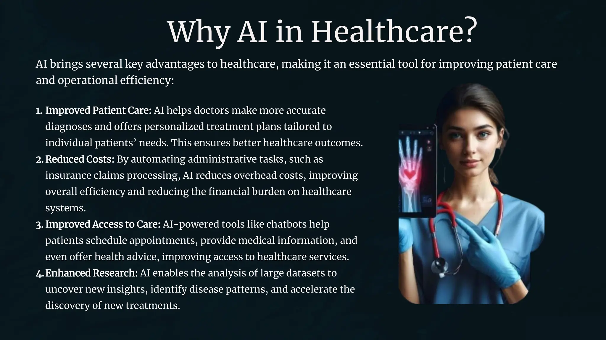 Why AI in Healthcare?
AI brings several key advantages to healthcare, making it an essential tool for improving patient care
and operational efficiency:
1. Improved Patient Care: AI helps doctors make more accurate
diagnoses and offers personalized treatment plans tailored to
individual patients’ needs. This ensures better healthcare outcomes.
2.Reduced Costs: By automating administrative tasks, such as
insurance claims processing, AI reduces overhead costs, improving
overall efficiency and reducing the financial burden on healthcare
systems.
3. Improved Access to Care: AI-powered tools like chatbots help
patients schedule appointments, provide medical information, and
even offer health advice, improving access to healthcare services.
4.Enhanced Research: AI enables the analysis of large datasets to
uncover new insights, identify disease patterns, and accelerate the
discovery of new treatments.
 