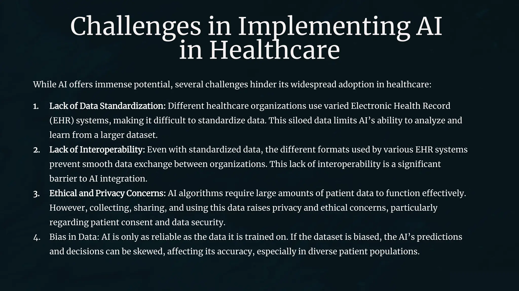 Challenges in Implementing AI
in Healthcare
While AI offers immense potential, several challenges hinder its widespread adoption in healthcare:
1. Lack of Data Standardization: Different healthcare organizations use varied Electronic Health Record
(EHR) systems, making it difficult to standardize data. This siloed data limits AI’s ability to analyze and
learn from a larger dataset.
2. Lack of Interoperability: Even with standardized data, the different formats used by various EHR systems
prevent smooth data exchange between organizations. This lack of interoperability is a significant
barrier to AI integration.
3. Ethical and Privacy Concerns: AI algorithms require large amounts of patient data to function effectively.
However, collecting, sharing, and using this data raises privacy and ethical concerns, particularly
regarding patient consent and data security.
4. Bias in Data: AI is only as reliable as the data it is trained on. If the dataset is biased, the AI’s predictions
and decisions can be skewed, affecting its accuracy, especially in diverse patient populations.
 