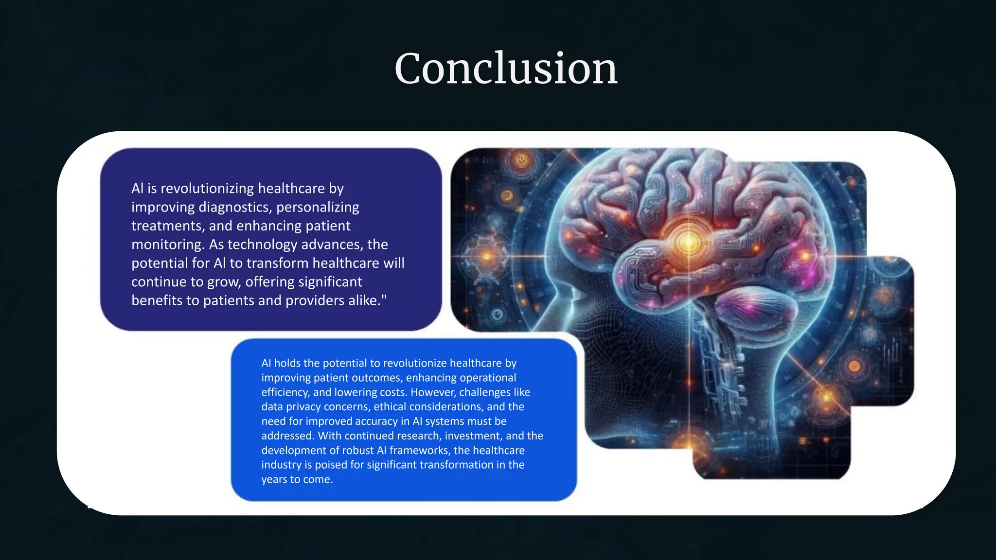 Conclusion
AI holds the potential to revolutionize healthcare by
improving patient outcomes, enhancing operational
efficiency, and lowering costs. However, challenges like
data privacy concerns, ethical considerations, and the
need for improved accuracy in AI systems must be
addressed. With continued research, investment, and the
development of robust AI frameworks, the healthcare
industry is poised for significant transformation in the
years to come.
Al is revolutionizing healthcare by
improving diagnostics, personalizing
treatments, and enhancing patient
monitoring. As technology advances, the
potential for Al to transform healthcare will
continue to grow, offering significant
benefits to patients and providers alike."
 