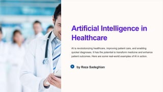 Artificial Intelligence in
Healthcare
AI is revolutionizing healthcare, improving patient care, and enabling
quicker diagnoses. It has the potential to transform medicine and enhance
patient outcomes. Here are some real-world examples of AI in action.
by Reza Sadeghian
 