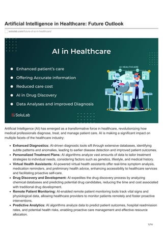 1/16
Artificial Intelligence in Healthcare: Future Outlook
solulab.com/future-of-ai-in-healthcare/
Artificial Intelligence (AI) has emerged as a transformative force in healthcare, revolutionizing how
medical professionals diagnose, treat, and manage patient care. AI is making a significant impact on
multiple facets of the healthcare industry:
Enhanced Diagnostics: AI-driven diagnostic tools sift through extensive databases, identifying
subtle patterns and anomalies, leading to earlier disease detection and improved patient outcomes.
Personalized Treatment Plans: AI algorithms analyze vast amounts of data to tailor treatment
strategies to individual needs, considering factors such as genetics, lifestyle, and medical history.
Virtual Health Assistants: AI-powered virtual health assistants offer real-time symptom analysis,
medication reminders, and preliminary health advice, enhancing accessibility to healthcare services
and facilitating proactive self-care.
Drug Discovery and Development: AI expedites the drug discovery process by analyzing
chemical databases and predicting potential drug candidates, reducing the time and cost associated
with traditional drug development.
Remote Patient Monitoring: AI-enabled remote patient monitoring tools track vital signs and
physiological data, allowing healthcare providers to monitor patients remotely and foster proactive
interventions.
Predictive Analytics: AI algorithms analyze data to predict patient outcomes, hospital readmission
rates, and potential health risks, enabling proactive care management and effective resource
allocation.
 