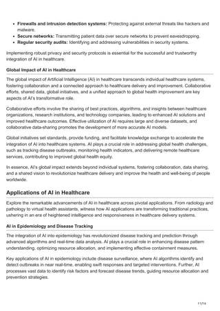 11/16
Firewalls and intrusion detection systems: Protecting against external threats like hackers and
malware.
Secure networks: Transmitting patient data over secure networks to prevent eavesdropping.
Regular security audits: Identifying and addressing vulnerabilities in security systems.
Implementing robust privacy and security protocols is essential for the successful and trustworthy
integration of AI in healthcare.
Global Impact of AI in Healthcare
The global impact of Artificial Intelligence (AI) in healthcare transcends individual healthcare systems,
fostering collaboration and a connected approach to healthcare delivery and improvement. Collaborative
efforts, shared data, global initiatives, and a unified approach to global health improvement are key
aspects of AI’s transformative role.
Collaborative efforts involve the sharing of best practices, algorithms, and insights between healthcare
organizations, research institutions, and technology companies, leading to enhanced AI solutions and
improved healthcare outcomes. Effective utilization of AI requires large and diverse datasets, and
collaborative data-sharing promotes the development of more accurate AI models.
Global initiatives set standards, provide funding, and facilitate knowledge exchange to accelerate the
integration of AI into healthcare systems. AI plays a crucial role in addressing global health challenges,
such as tracking disease outbreaks, monitoring health indicators, and delivering remote healthcare
services, contributing to improved global health equity.
In essence, AI’s global impact extends beyond individual systems, fostering collaboration, data sharing,
and a shared vision to revolutionize healthcare delivery and improve the health and well-being of people
worldwide.
Applications of AI in Healthcare
Explore the remarkable advancements of AI in healthcare across pivotal applications. From radiology and
pathology to virtual health assistants, witness how AI applications are transforming traditional practices,
ushering in an era of heightened intelligence and responsiveness in healthcare delivery systems.
AI in Epidemiology and Disease Tracking
The integration of AI into epidemiology has revolutionized disease tracking and prediction through
advanced algorithms and real-time data analysis. AI plays a crucial role in enhancing disease pattern
understanding, optimizing resource allocation, and implementing effective containment measures.
Key applications of AI in epidemiology include disease surveillance, where AI algorithms identify and
detect outbreaks in near real-time, enabling swift responses and targeted interventions. Further, AI
processes vast data to identify risk factors and forecast disease trends, guiding resource allocation and
prevention strategies.
 